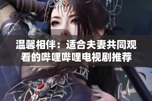 溫馨相伴：適合夫妻共同觀看的嗶哩嗶哩電視劇推薦