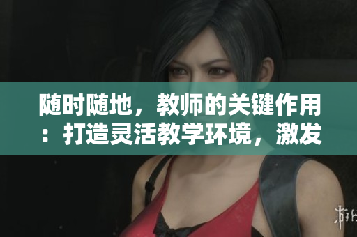 隨時隨地，教師的關鍵作用：打造靈活教學環(huán)境，激發(fā)學生潛能