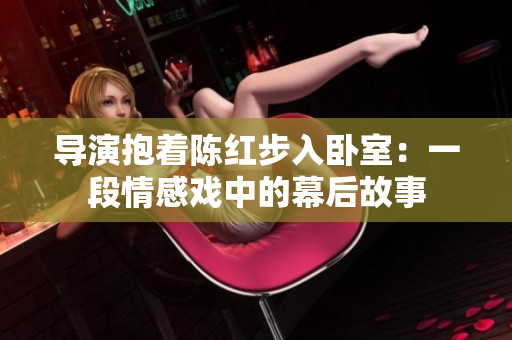 導(dǎo)演抱著陳紅步入臥室：一段情感戲中的幕后故事