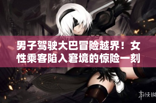 男子駕駛大巴冒險(xiǎn)越界！女性乘客陷入窘境的驚險(xiǎn)一刻被記錄！