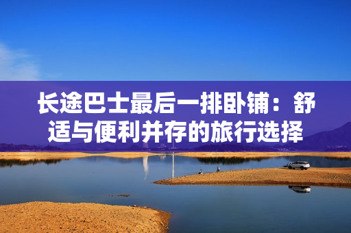 長途巴士最后一排臥鋪：舒適與便利并存的旅行選擇