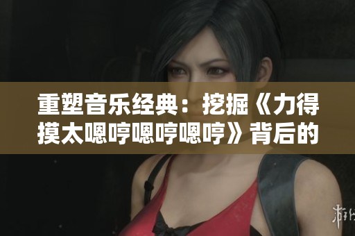 重塑音樂經(jīng)典：挖掘《力得摸太嗯哼嗯哼嗯哼》背后的故事