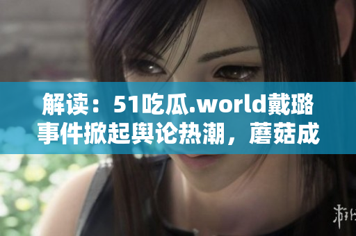 解讀：51吃瓜.world戴璐事件掀起輿論熱潮，蘑菇成焦點