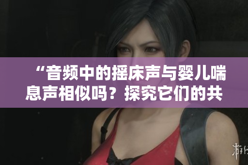 “音頻中的搖床聲與嬰兒喘息聲相似嗎？探究它們的共鳴與差異”