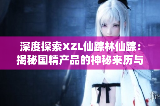 深度探索XZL仙蹤林仙蹤：揭秘國精產(chǎn)品的神秘來歷與制作工藝
