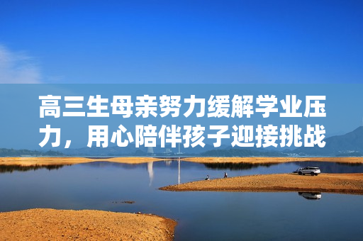 高三生母親努力緩解學業(yè)壓力，用心陪伴孩子迎接挑戰(zhàn)