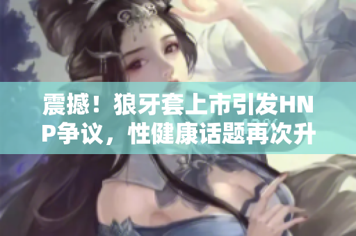 震撼！狼牙套上市引發(fā)HNP爭議，性健康話題再次升溫