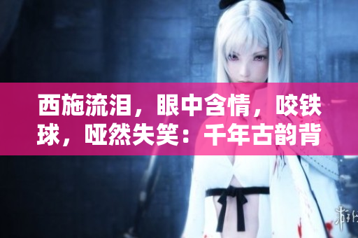西施流淚，眼中含情，咬鐵球，啞然失笑：千年古韻背后的一抹辛酸