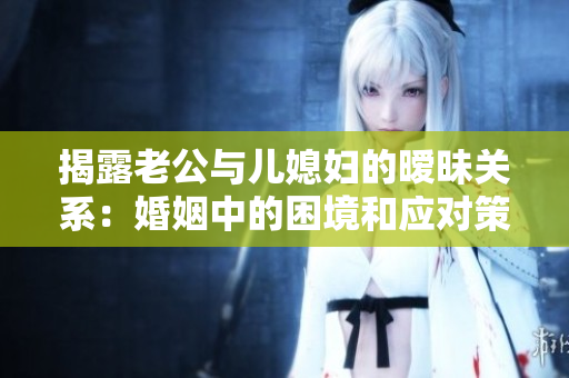 揭露老公與兒媳婦的曖昧關(guān)系：婚姻中的困境和應(yīng)對策略