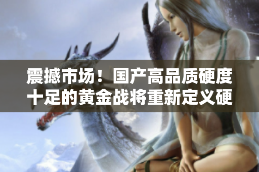 震撼市場(chǎng)!國(guó)產(chǎn)高品質(zhì)硬度十足的黃金戰(zhàn)將重新定義硬核體驗(yàn) 震撼市場(chǎng)!國(guó)產(chǎn)高品質(zhì)硬度十足的黃金戰(zhàn)將重新定義硬核體驗(yàn)