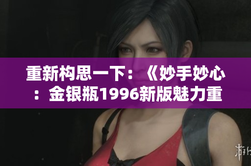 重新構(gòu)思一下：《妙手妙心：金銀瓶1996新版魅力重現(xiàn)》