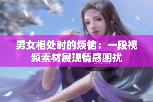 男女相處時(shí)的煩惱：一段視頻素材展現(xiàn)情感困擾