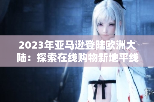 2023年亞馬遜登陸歐洲大陸：探索在線購(gòu)物新地平線