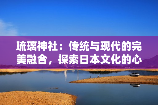 琉璃神社：傳統(tǒng)與現(xiàn)代的完美融合，探索日本文化的心靈圣地