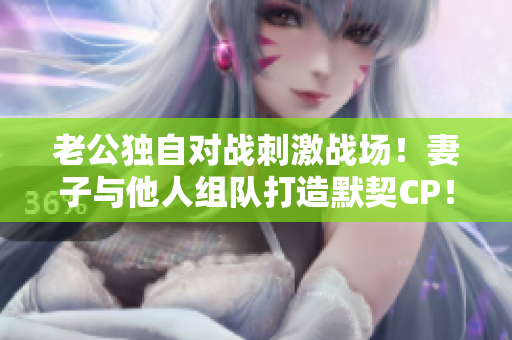老公獨自對戰(zhàn)刺激戰(zhàn)場！妻子與他人組隊打造默契CP！