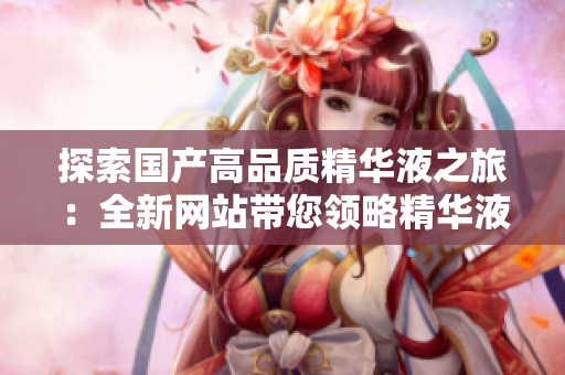 探索國產高品質精華液之旅：全新網站帶您領略精華液的神奇功效與科技突破