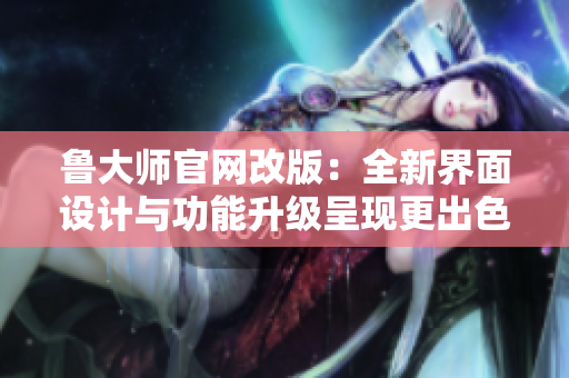 魯大師官網(wǎng)改版：全新界面設(shè)計與功能升級呈現(xiàn)更出色體驗