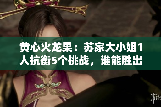 黃心火龍果：蘇家大小姐1人抗衡5個挑戰(zhàn)，誰能勝出？