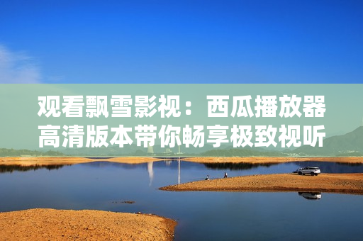 觀看飄雪影視:西瓜播放器高清版本帶你暢享極致視聽盛宴 觀看飄雪影視:西瓜播放器高清版本帶你暢享極致視聽盛宴