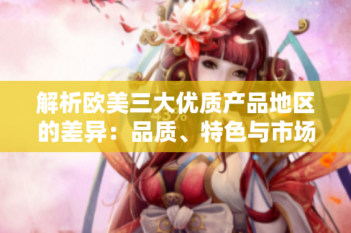 解析歐美三大優(yōu)質(zhì)產(chǎn)品地區(qū)的差異：品質(zhì)、特色與市場影響分析
