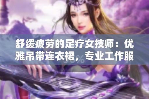舒緩疲勞的足療女技師：優(yōu)雅吊帶連衣裙，專業(yè)工作服展現(xiàn)魅力與技能
