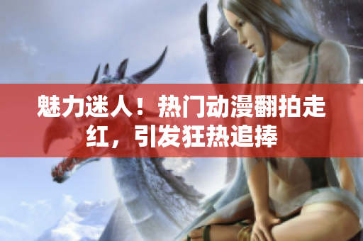 魅力迷人！熱門動漫翻拍走紅，引發(fā)狂熱追捧