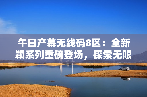 午日產(chǎn)幕無線碼8區(qū)：全新穎系列重磅登場，探索無限可能