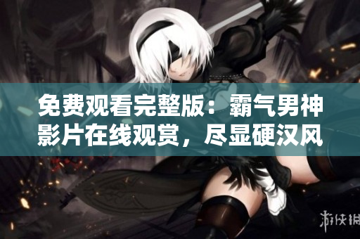 免費觀看完整版：霸氣男神影片在線觀賞，盡顯硬漢風(fēng)范！