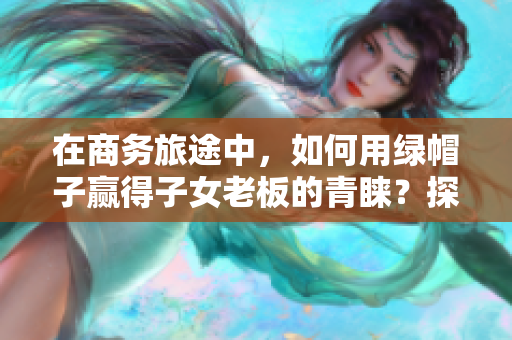 在商務(wù)旅途中,如何用綠帽子贏得子女老板的青睞?探討經(jīng)典案例 在商務(wù)旅途中,如何用綠帽子贏得子女老板的青睞?探討經(jīng)典案例