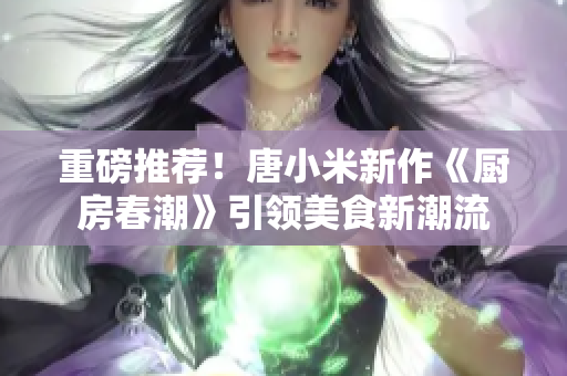 重磅推薦！唐小米新作《廚房春潮》引領(lǐng)美食新潮流