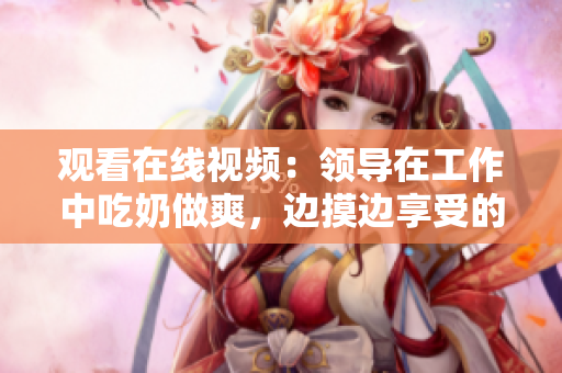 觀看在線視頻：領(lǐng)導(dǎo)在工作中吃奶做爽，邊摸邊享受的一幕