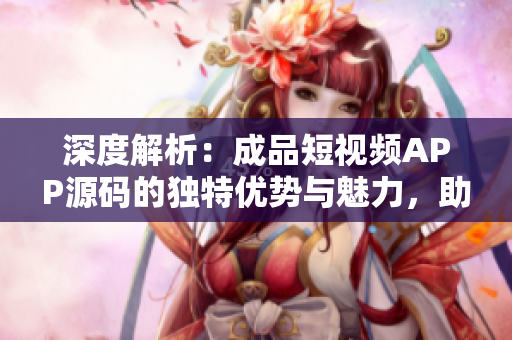 深度解析：成品短視頻APP源碼的獨特優(yōu)勢與魅力，助您搶占移動應(yīng)用市場先機！