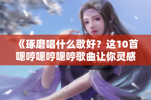 《琢磨唱什么歌好？這10首嗯哼嗯哼嗯哼歌曲讓你靈感迸發(fā)》