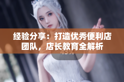 經(jīng)驗分享：打造優(yōu)秀便利店團隊，店長教育全解析