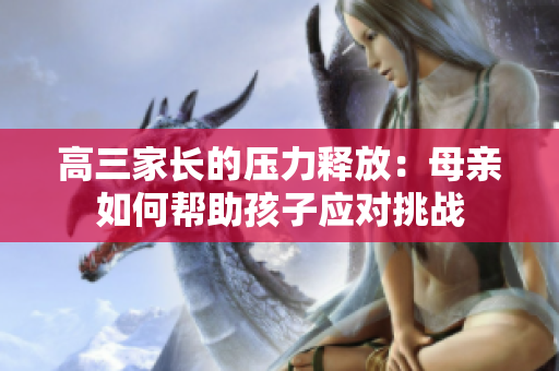 高三家長(zhǎng)的壓力釋放：母親如何幫助孩子應(yīng)對(duì)挑戰(zhàn)