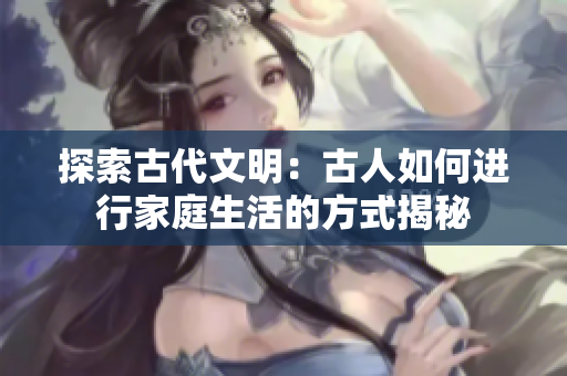 探索古代文明：古人如何進(jìn)行家庭生活的方式揭秘