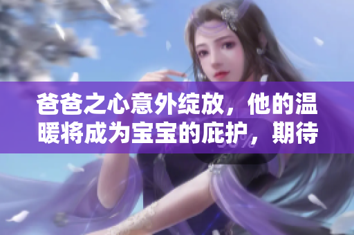 爸爸之心意外綻放，他的溫暖將成為寶寶的庇護(hù)，期待未來幸福的到來