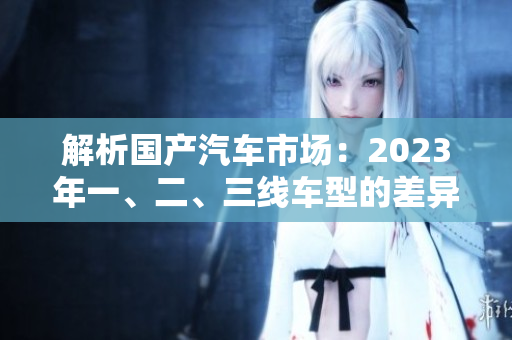 解析國(guó)產(chǎn)汽車市場(chǎng):2023年一、二、三線車型的差異對(duì)比 解析國(guó)產(chǎn)汽車市場(chǎng):2023年一、二、三線車型的差異對(duì)比