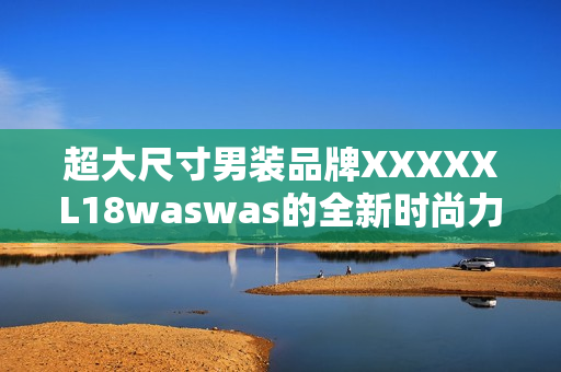 超大尺寸男裝品牌XXXXXL18waswas的全新時尚力作 超大尺寸男裝品牌XXXXXL18waswas的全新時尚力作