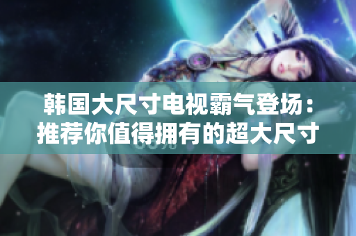 韓國大尺寸電視霸氣登場：推薦你值得擁有的超大尺寸電視！