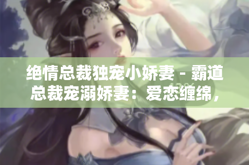 絕情總裁獨寵小嬌妻 - 霸道總裁寵溺嬌妻：愛戀纏綿，情欲無邊