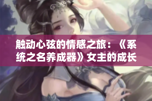 觸動心弦的情感之旅：《系統(tǒng)之名養(yǎng)成器》女主的成長與蛻變