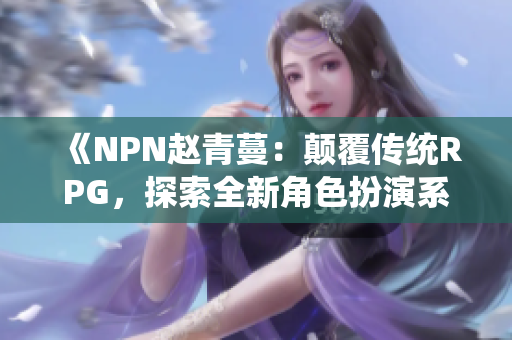 《NPN趙青蔓：顛覆傳統(tǒng)RPG，探索全新角色扮演系統(tǒng)》