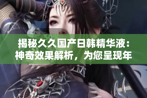 揭秘久久國產(chǎn)日韓精華液：神奇效果解析，為您呈現(xiàn)年輕煥發(fā)的秘密
