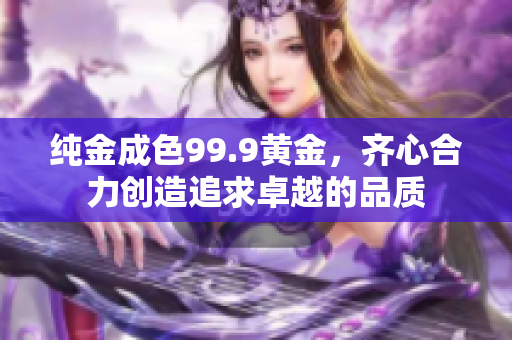純金成色99.9黃金，齊心合力創(chuàng)造追求卓越的品質