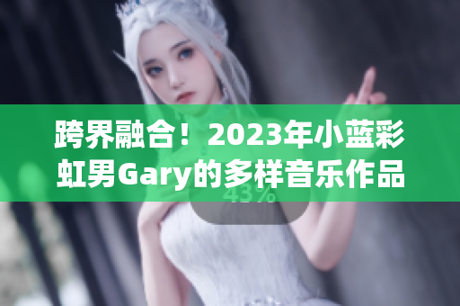 跨界融合！2023年小藍彩虹男Gary的多樣音樂作品展現(xiàn)個人風采