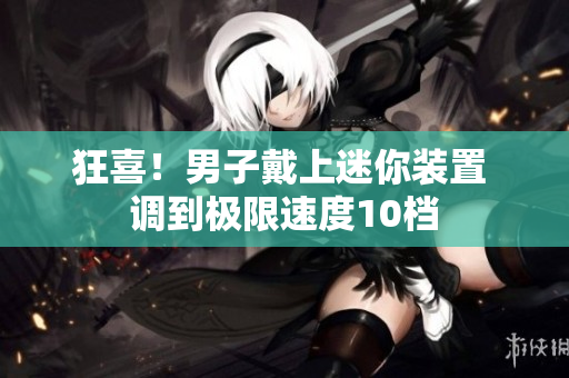 狂喜！男子戴上迷你裝置 調(diào)到極限速度10檔