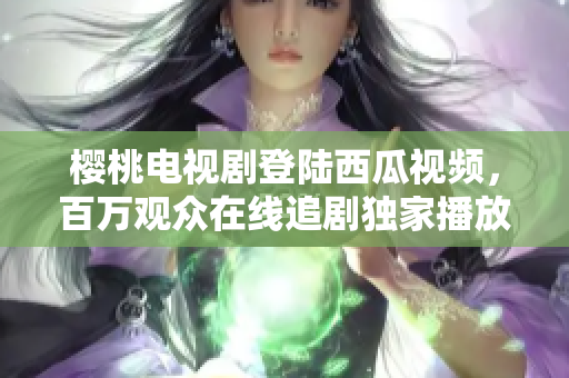 櫻桃電視劇登陸西瓜視頻，百萬觀眾在線追劇獨(dú)家播放，精彩內(nèi)容不容錯(cuò)過