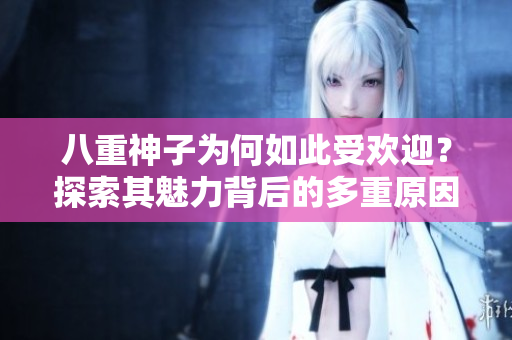 八重神子為何如此受歡迎？探索其魅力背后的多重原因