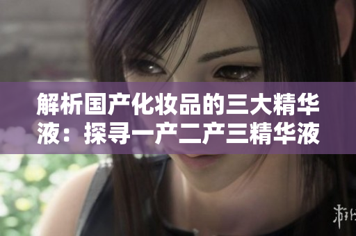 解析國產(chǎn)化妝品的三大精華液：探尋一產(chǎn)二產(chǎn)三精華液的神奇功效